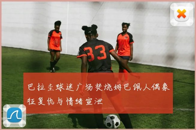 巴拉圭球迷广场焚烧姆巴佩人偶象征复仇与情绪宣泄