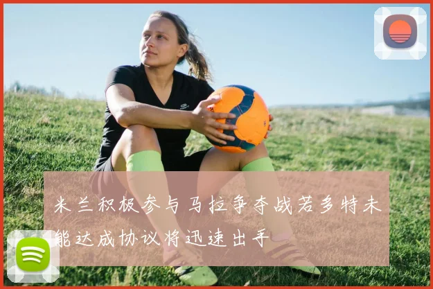 米兰积极参与马拉争夺战若多特未能达成协议将迅速出手