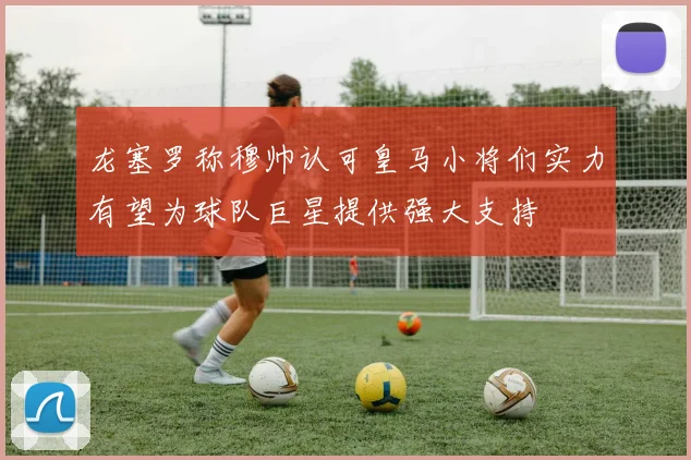 龙塞罗称穆帅认可皇马小将们实力有望为球队巨星提供强大支持