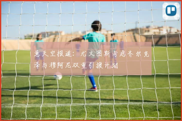 意天空报道：尤文图斯考虑齐尔克泽与穆阿尼双重引援计划